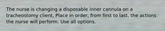 The nurse is changing a disposable inner cannula on a tracheostomy client, Place in order, from first to last, the actions the nurse will perform. Use all options.