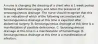 A nurse is changing the dressing of a client who is 1 week postop following abdominal surgery and notes the presence of serosanguineous drainage. The nurse should recognize that this is an indication of which of the following circumstances? A. Serosanguineous drainage at this time is expected after abdominal surgery. B. Serosanguineous drainage at this time is a manifestation of possible dehiscence. C. Serosanguineous drainage at this time is a manifestation of hemorrhage. D. Serosanguineous drainage at this time is a manifestation of infection.