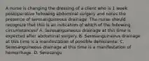 A nurse is changing the dressing of a client who is 1 week postoperative following abdominal surgery and notes the presence of serosanguineous drainage. The nurse should recognize that this is an indication of which of the following circumstances? A. Serosanguineous drainage at this time is expected after abdominal surgery. B. Serosanguineous drainage at this time is a manifestation of possible dehiscence. C. Serosanguineous drainage at this time is a manifestation of hemorrhage. D. Serosangu