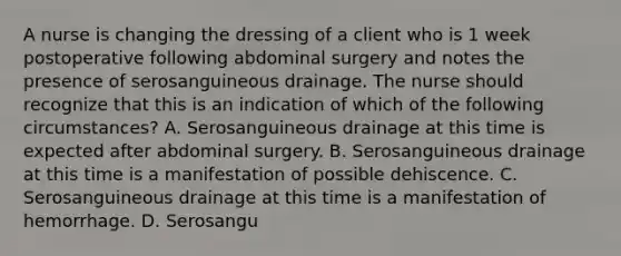 A nurse is changing the dressing of a client who is 1 week postoperative following abdominal surgery and notes the presence of serosanguineous drainage. The nurse should recognize that this is an indication of which of the following circumstances? A. Serosanguineous drainage at this time is expected after abdominal surgery. B. Serosanguineous drainage at this time is a manifestation of possible dehiscence. C. Serosanguineous drainage at this time is a manifestation of hemorrhage. D. Serosangu