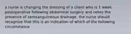 a nurse is changing the dressing of a client who is 1 week postoperative following abdominal surgery and notes the presence of serosanguineous drainage. the nurse should recognize that this is an indication of which of the following circumstance