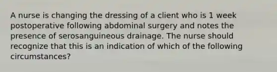 A nurse is changing the dressing of a client who is 1 week postoperative following abdominal surgery and notes the presence of serosanguineous drainage. The nurse should recognize that this is an indication of which of the following circumstances?