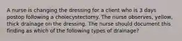 A nurse is changing the dressing for a client who is 3 days postop following a cholecystectomy. The nurse observes, yellow, thick drainage on the dressing. The nurse should document this finding as which of the following types of drainage?