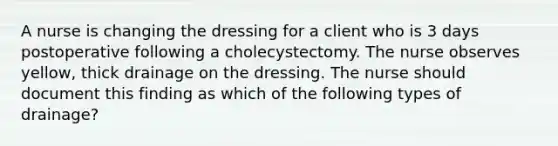 A nurse is changing the dressing for a client who is 3 days postoperative following a cholecystectomy. The nurse observes yellow, thick drainage on the dressing. The nurse should document this finding as which of the following types of drainage?