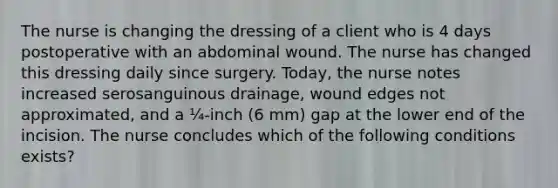 The nurse is changing the dressing of a client who is 4 days postoperative with an abdominal wound. The nurse has changed this dressing daily since surgery. Today, the nurse notes increased serosanguinous drainage, wound edges not approximated, and a ¼-inch (6 mm) gap at the lower end of the incision. The nurse concludes which of the following conditions exists?