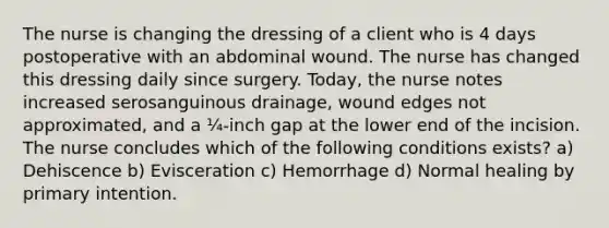 The nurse is changing the dressing of a client who is 4 days postoperative with an abdominal wound. The nurse has changed this dressing daily since surgery. Today, the nurse notes increased serosanguinous drainage, wound edges not approximated, and a ¼-inch gap at the lower end of the incision. The nurse concludes which of the following conditions exists? a) Dehiscence b) Evisceration c) Hemorrhage d) Normal healing by primary intention.