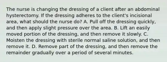 The nurse is changing the dressing of a client after an abdominal hysterectomy. If the dressing adheres to the client's incisional area, what should the nurse do? A. Pull off the dressing quickly, and then apply slight pressure over the area. B. Lift an easily moved portion of the dressing, and then remove it slowly. C. Moisten the dressing with sterile normal saline solution, and then remove it. D. Remove part of the dressing, and then remove the remainder gradually over a period of several minutes.