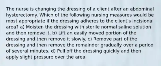 The nurse is changing the dressing of a client after an abdominal hysterectomy. Which of the following nursing measures would be most appropriate if the dressing adheres to the client's incisional area? a) Moisten the dressing with sterile normal saline solution and then remove it. b) Lift an easily moved portion of the dressing and then remove it slowly. c) Remove part of the dressing and then remove the remainder gradually over a period of several minutes. d) Pull off the dressing quickly and then apply slight pressure over the area.