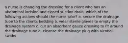 a nurse is changing the dressing for a client who has an abdominal incision and closed suction drain. which of the following actions should the nurse take? a. secure the drainage tube to the clients bedding b. wear sterile gloves to empty the drainage system c. cut an absorbent gauze dressing to fit around the drainage tube d. cleanse the drainage plug with alcohol swabs