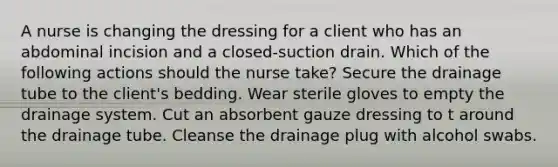 A nurse is changing the dressing for a client who has an abdominal incision and a closed-suction drain. Which of the following actions should the nurse take? Secure the drainage tube to the client's bedding. Wear sterile gloves to empty the drainage system. Cut an absorbent gauze dressing to t around the drainage tube. Cleanse the drainage plug with alcohol swabs.