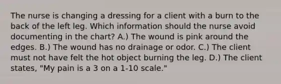 The nurse is changing a dressing for a client with a burn to the back of the left leg. Which information should the nurse avoid documenting in the chart? A.) The wound is pink around the edges. B.) The wound has no drainage or odor. C.) The client must not have felt the hot object burning the leg. D.) The client states, "My pain is a 3 on a 1-10 scale."