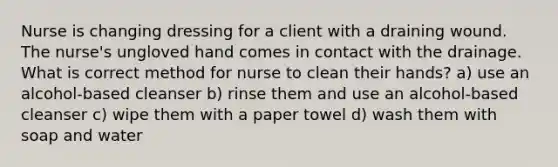 Nurse is changing dressing for a client with a draining wound. The nurse's ungloved hand comes in contact with the drainage. What is correct method for nurse to clean their hands? a) use an alcohol-based cleanser b) rinse them and use an alcohol-based cleanser c) wipe them with a paper towel d) wash them with soap and water