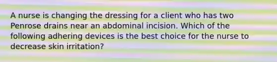 A nurse is changing the dressing for a client who has two Penrose drains near an abdominal incision. Which of the following adhering devices is the best choice for the nurse to decrease skin irritation?