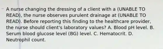 A nurse changing the dressing of a client with a (UNABLE TO READ), the nurse observes purulent drainage at (UNABLE TO READ). Before reporting this finding to the healthcare provider, the nurse should client's laboratory values? A. Blood pH level. B. Serum blood glucose level (BG) level. C. Hematocrit. D. Neutrophil count.