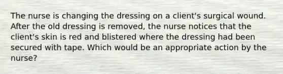 The nurse is changing the dressing on a client's surgical wound. After the old dressing is removed, the nurse notices that the client's skin is red and blistered where the dressing had been secured with tape. Which would be an appropriate action by the nurse?