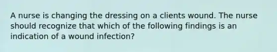 A nurse is changing the dressing on a clients wound. The nurse should recognize that which of the following findings is an indication of a wound infection?