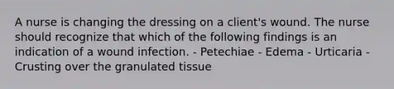 A nurse is changing the dressing on a client's wound. The nurse should recognize that which of the following findings is an indication of a wound infection. - Petechiae - Edema - Urticaria - Crusting over the granulated tissue