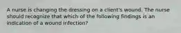 A nurse is changing the dressing on a client's wound. The nurse should recognize that which of the following findings is an indication of a wound infection?