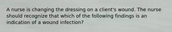 A nurse is changing the dressing on a client's wound. The nurse should recognize that which of the following findings is an indication of a wound infection?