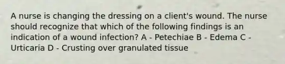 A nurse is changing the dressing on a client's wound. The nurse should recognize that which of the following findings is an indication of a wound infection? A - Petechiae B - Edema C - Urticaria D - Crusting over granulated tissue