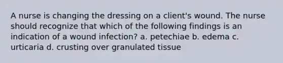 A nurse is changing the dressing on a client's wound. The nurse should recognize that which of the following findings is an indication of a wound infection? a. petechiae b. edema c. urticaria d. crusting over granulated tissue