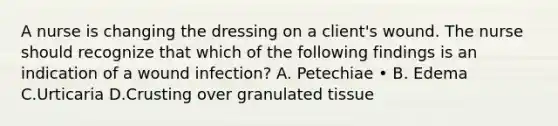 A nurse is changing the dressing on a client's wound. The nurse should recognize that which of the following findings is an indication of a wound infection? A. Petechiae • B. Edema C.Urticaria D.Crusting over granulated tissue