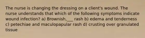 The nurse is changing the dressing on a client's wound. The nurse understands that which of the following symptoms indicate wound infection? a) Brownish,___ rash b) edema and tenderness c) petechiae and maculopapular rash d) crusting over granulated tissue