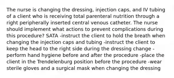 The nurse is changing the dressing, injection caps, and IV tubing of a client who is receiving total parenteral nutrition through a right peripherally inserted central venous catheter. The nurse should implement what actions to prevent complications during this procedure? SATA -instruct the client to hold the breath when changing the injection caps and tubing -instruct the client to keep the head to the right side during the dressing change -perform hand hygiene before and after the procedure -place the client in the Trendelenburg position before the procedure -wear sterile gloves and a surgical mask when changing the dressing