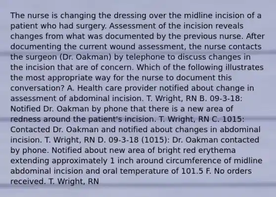 The nurse is changing the dressing over the midline incision of a patient who had surgery. Assessment of the incision reveals changes from what was documented by the previous nurse. After documenting the current wound assessment, the nurse contacts the surgeon (Dr. Oakman) by telephone to discuss changes in the incision that are of concern. Which of the following illustrates the most appropriate way for the nurse to document this conversation? A. Health care provider notified about change in assessment of abdominal incision. T. Wright, RN B. 09-3-18: Notified Dr. Oakman by phone that there is a new area of redness around the patient's incision. T. Wright, RN C. 1015: Contacted Dr. Oakman and notified about changes in abdominal incision. T. Wright, RN D. 09-3-18 (1015): Dr. Oakman contacted by phone. Notified about new area of bright red erythema extending approximately 1 inch around circumference of midline abdominal incision and oral temperature of 101.5 F. No orders received. T. Wright, RN