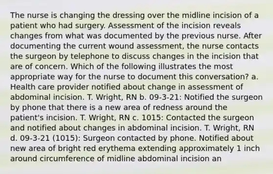 The nurse is changing the dressing over the midline incision of a patient who had surgery. Assessment of the incision reveals changes from what was documented by the previous nurse. After documenting the current wound assessment, the nurse contacts the surgeon by telephone to discuss changes in the incision that are of concern. Which of the following illustrates the most appropriate way for the nurse to document this conversation? a. Health care provider notified about change in assessment of abdominal incision. T. Wright, RN b. 09-3-21: Notified the surgeon by phone that there is a new area of redness around the patient's incision. T. Wright, RN c. 1015: Contacted the surgeon and notified about changes in abdominal incision. T. Wright, RN d. 09-3-21 (1015): Surgeon contacted by phone. Notified about new area of bright red erythema extending approximately 1 inch around circumference of midline abdominal incision an