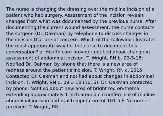 The nurse is changing the dressing over the midline incision of a patient who had surgery. Assessment of the incision reveals changes from what was documented by the previous nurse. After documenting the current wound assessment, the nurse contacts the surgeon (Dr. Oakman) by telephone to discuss changes in the incision that are of concern. Which of the following illustrates the most appropriate way for the nurse to document this conversation? a. Health care provider notified about change in assessment of abdominal incision. T. Wright, RN b. 09-3-18: Notified Dr. Oakman by phone that there is a new area of redness around the patient's incision. T. Wright, RN c. 1015: Contacted Dr. Oakman and notified about changes in abdominal incision. T. Wright, RN d. 09-3-18 (1015): Dr. Oakman contacted by phone. Notified about new area of bright red erythema extending approximately 1 inch around circumference of midline abdominal incision and oral temperature of 101.5 F. No orders received. T. Wright, RN