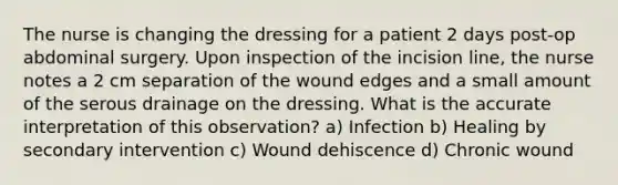 The nurse is changing the dressing for a patient 2 days post-op abdominal surgery. Upon inspection of the incision line, the nurse notes a 2 cm separation of the wound edges and a small amount of the serous drainage on the dressing. What is the accurate interpretation of this observation? a) Infection b) Healing by secondary intervention c) Wound dehiscence d) Chronic wound