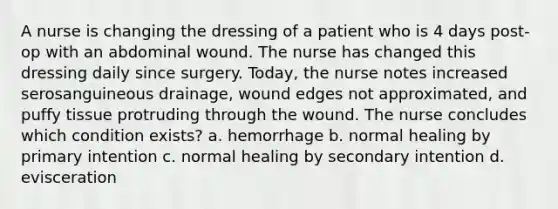 A nurse is changing the dressing of a patient who is 4 days post-op with an abdominal wound. The nurse has changed this dressing daily since surgery. Today, the nurse notes increased serosanguineous drainage, wound edges not approximated, and puffy tissue protruding through the wound. The nurse concludes which condition exists? a. hemorrhage b. normal healing by primary intention c. normal healing by secondary intention d. evisceration