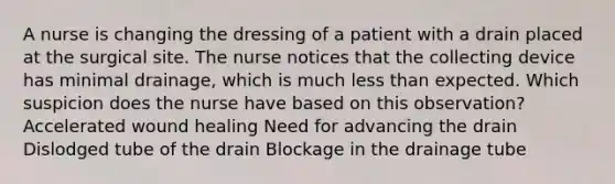 A nurse is changing the dressing of a patient with a drain placed at the surgical site. The nurse notices that the collecting device has minimal drainage, which is much less than expected. Which suspicion does the nurse have based on this observation? Accelerated wound healing Need for advancing the drain Dislodged tube of the drain Blockage in the drainage tube