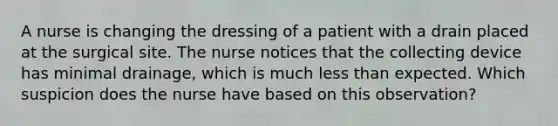 A nurse is changing the dressing of a patient with a drain placed at the surgical site. The nurse notices that the collecting device has minimal drainage, which is much less than expected. Which suspicion does the nurse have based on this observation?