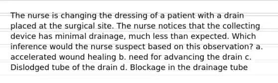 The nurse is changing the dressing of a patient with a drain placed at the surgical site. The nurse notices that the collecting device has minimal drainage, much <a href='https://www.questionai.com/knowledge/k7BtlYpAMX-less-than' class='anchor-knowledge'>less than</a> expected. Which inference would the nurse suspect based on this observation? a. accelerated wound healing b. need for advancing the drain c. Dislodged tube of the drain d. Blockage in the drainage tube