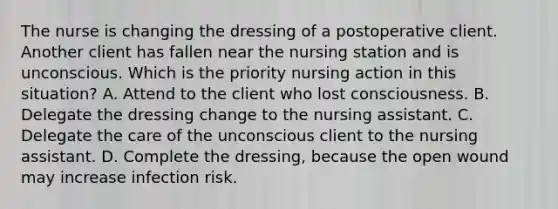 The nurse is changing the dressing of a postoperative client. Another client has fallen near the nursing station and is unconscious. Which is the priority nursing action in this situation? A. Attend to the client who lost consciousness. B. Delegate the dressing change to the nursing assistant. C. Delegate the care of the unconscious client to the nursing assistant. D. Complete the dressing, because the open wound may increase infection risk.