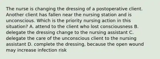 The nurse is changing the dressing of a postoperative client. Another client has fallen near the nursing station and is unconscious. Which is the priority nursing action in this situation? A. attend to the client who lost consciousness B. delegate the dressing change to the nursing assistant C. delegate the care of the unconscious client to the nursing assistant D. complete the dressing, because the open wound may increase infection risk