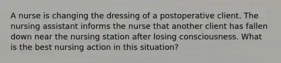 A nurse is changing the dressing of a postoperative client. The nursing assistant informs the nurse that another client has fallen down near the nursing station after losing consciousness. What is the best nursing action in this situation?