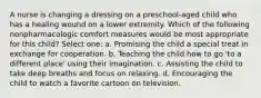 A nurse is changing a dressing on a preschool-aged child who has a healing wound on a lower extremity. Which of the following nonpharmacologic comfort measures would be most appropriate for this child? Select one: a. Promising the child a special treat in exchange for cooperation. b. Teaching the child how to go 'to a different place' using their imagination. c. Assisting the child to take deep breaths and focus on relaxing. d. Encouraging the child to watch a favorite cartoon on television.