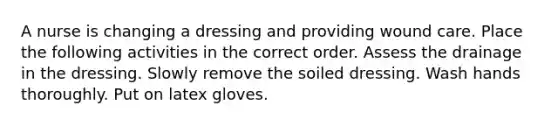 A nurse is changing a dressing and providing wound care. Place the following activities in the correct order. Assess the drainage in the dressing. Slowly remove the soiled dressing. Wash hands thoroughly. Put on latex gloves.