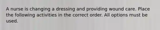 A nurse is changing a dressing and providing wound care. Place the following activities in the correct order. All options must be used.