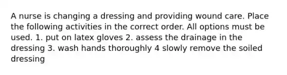 A nurse is changing a dressing and providing wound care. Place the following activities in the correct order. All options must be used. 1. put on latex gloves 2. assess the drainage in the dressing 3. wash hands thoroughly 4 slowly remove the soiled dressing