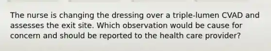 The nurse is changing the dressing over a triple-lumen CVAD and assesses the exit site. Which observation would be cause for concern and should be reported to the health care provider?