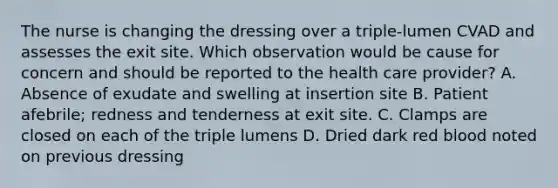 The nurse is changing the dressing over a triple-lumen CVAD and assesses the exit site. Which observation would be cause for concern and should be reported to the health care provider? A. Absence of exudate and swelling at insertion site B. Patient afebrile; redness and tenderness at exit site. C. Clamps are closed on each of the triple lumens D. Dried dark red blood noted on previous dressing