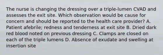 The nurse is changing the dressing over a triple-lumen CVAD and assesses the exit site. Which observation would be cause for concern and should be reported to the health care provider? A. Patient afebrile; redness and tenderness at exit site B. Dried dark red blood noted on previous dressing C. Clamps are closed on each of the triple lumens D. Absence of exudate and swelling at insertion site