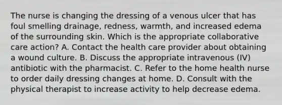 The nurse is changing the dressing of a venous ulcer that has foul smelling drainage, redness, warmth, and increased edema of the surrounding skin. Which is the appropriate collaborative care action? A. Contact the health care provider about obtaining a wound culture. B. Discuss the appropriate intravenous (IV) antibiotic with the pharmacist. C. Refer to the home health nurse to order daily dressing changes at home. D. Consult with the physical therapist to increase activity to help decrease edema.