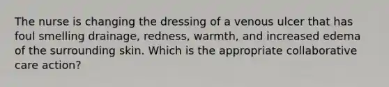 The nurse is changing the dressing of a venous ulcer that has foul smelling drainage, redness, warmth, and increased edema of the surrounding skin. Which is the appropriate collaborative care action?