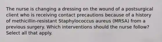 The nurse is changing a dressing on the wound of a postsurgical client who is receiving contact precautions because of a history of methicillin-resistant Staphylococcus aureus (MRSA) from a previous surgery. Which interventions should the nurse follow? Select all that apply.