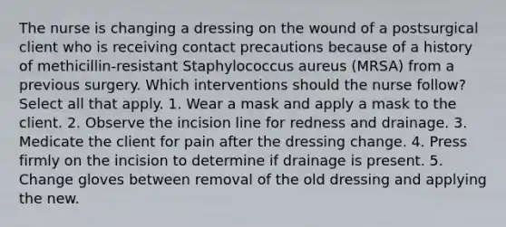 The nurse is changing a dressing on the wound of a postsurgical client who is receiving contact precautions because of a history of methicillin-resistant Staphylococcus aureus (MRSA) from a previous surgery. Which interventions should the nurse follow? Select all that apply. 1. Wear a mask and apply a mask to the client. 2. Observe the incision line for redness and drainage. 3. Medicate the client for pain after the dressing change. 4. Press firmly on the incision to determine if drainage is present. 5. Change gloves between removal of the old dressing and applying the new.